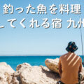 「釣った魚を料理してくれる宿 九州」最高の釣り体験は、最高の宿選びから！